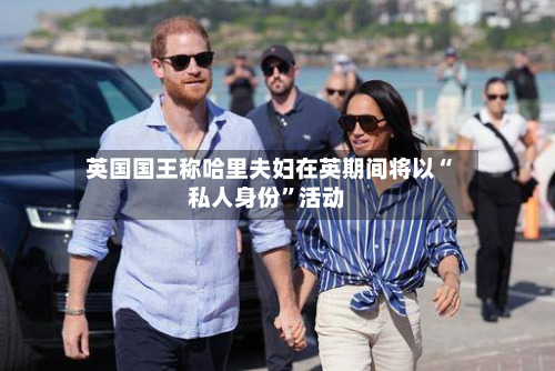 英国国王称哈里夫妇在英期间将以“私人身份”活动-第2张图片