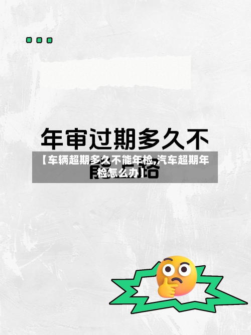 【车辆超期多久不能年检,汽车超期年检怎么办】