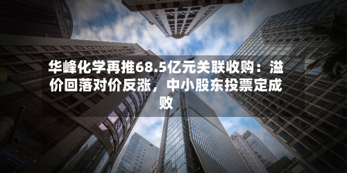 华峰化学再推68.5亿元关联收购：溢价回落对价反涨	，中小股东投票定成败-第3张图片