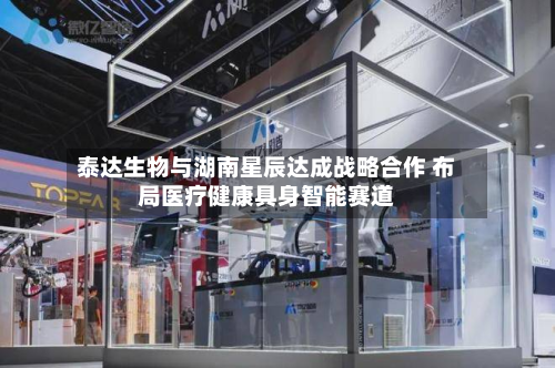 泰达生物与湖南星辰达成战略合作 布局医疗健康具身智能赛道-第3张图片