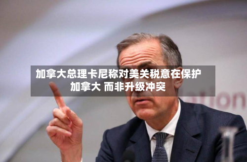 加拿大总理卡尼称对美关税意在保护加拿大 而非升级冲突