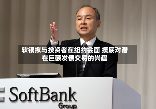 软银拟与投资者在纽约会面 摸底对潜在巨额发债交易的兴趣-第2张图片