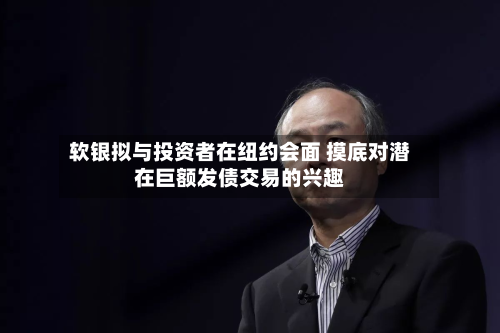 软银拟与投资者在纽约会面 摸底对潜在巨额发债交易的兴趣
