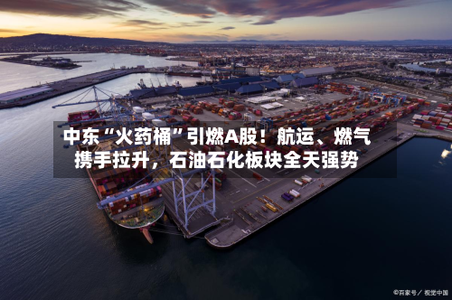 中东“火药桶”引燃A股！航运、燃气携手拉升，石油石化板块全天强势-第3张图片