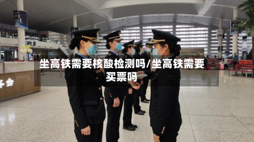 坐高铁需要核酸检测吗/坐高铁需要买票吗