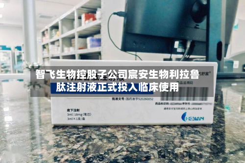 智飞生物控股子公司宸安生物利拉鲁肽注射液正式投入临床使用