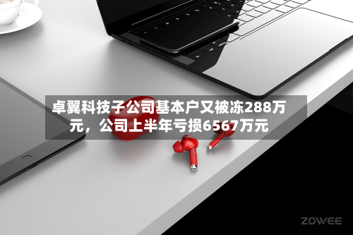 卓翼科技子公司基本户又被冻288万元	，公司上半年亏损6567万元-第2张图片