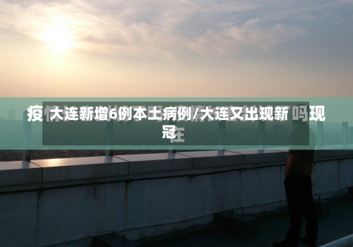 大连新增6例本土病例/大连又出现新冠