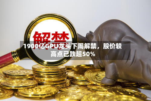 1900亿GPU龙头下周解禁，股价较高点已跌超50%