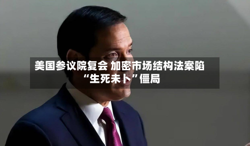 美国参议院复会 加密市场结构法案陷“生死未卜”僵局-第3张图片