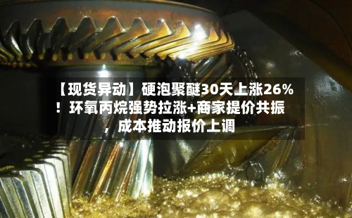【现货异动】硬泡聚醚30天上涨26%！环氧丙烷强势拉涨+商家提价共振，成本推动报价上调-第2张图片