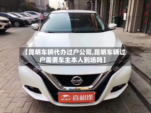 【昆明车辆代办过户公司,昆明车辆过户需要车主本人到场吗】