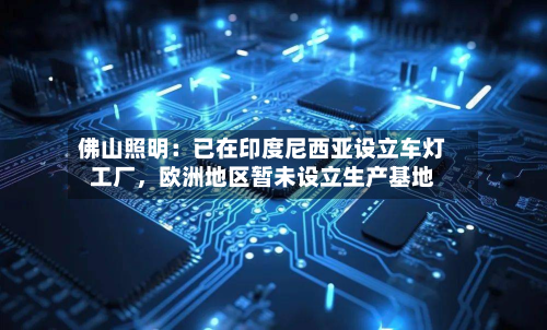 佛山照明：已在印度尼西亚设立车灯工厂，欧洲地区暂未设立生产基地-第2张图片
