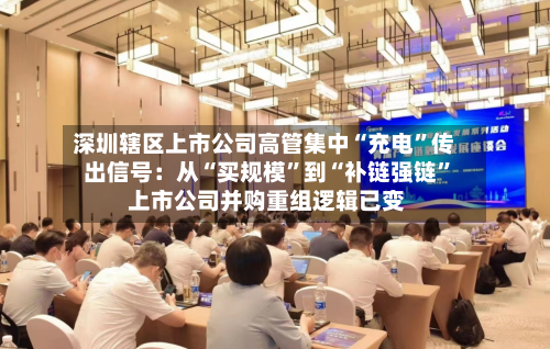 深圳辖区上市公司高管集中“充电”传出信号：从“买规模”到“补链强链” 上市公司并购重组逻辑已变