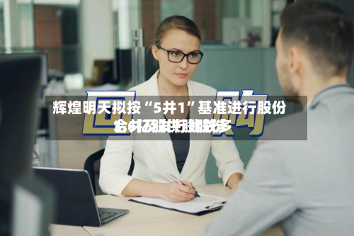 辉煌明天拟按“5并1”基准进行股份合并及发行比较多3.6亿股供股股份-第1张图片
