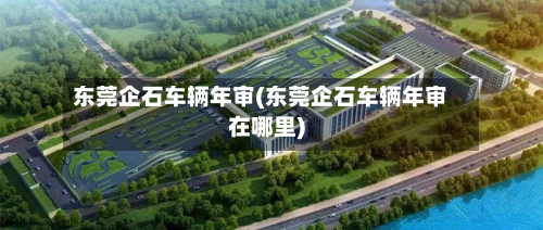 东莞企石车辆年审(东莞企石车辆年审在哪里)-第2张图片