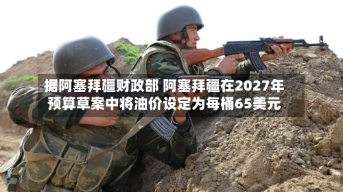据阿塞拜疆财政部 阿塞拜疆在2027年预算草案中将油价设定为每桶65美元-第2张图片