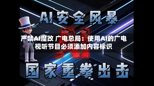 严禁AI魔改 广电总局：使用AI的广电视听节目必须添加内容标识