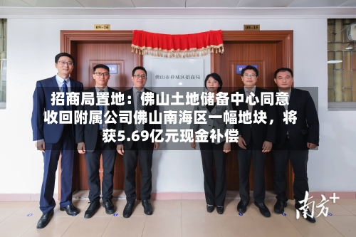 招商局置地：佛山土地储备中心同意收回附属公司佛山南海区一幅地块，将获5.69亿元现金补偿-第2张图片