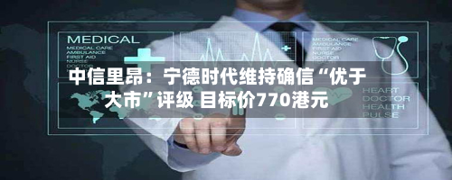 中信里昂：宁德时代维持确信“优于大市	”评级 目标价770港元-第1张图片