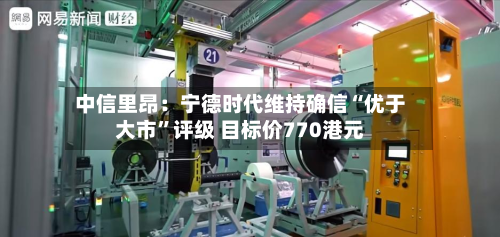 中信里昂：宁德时代维持确信“优于大市”评级 目标价770港元-第3张图片