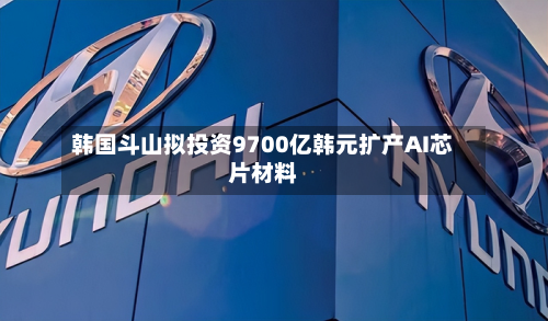 韩国斗山拟投资9700亿韩元扩产AI芯片材料