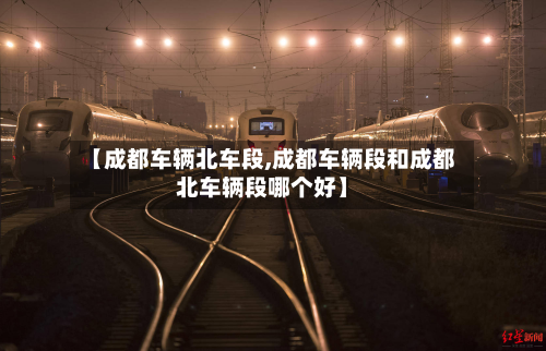 【成都车辆北车段,成都车辆段和成都北车辆段哪个好】