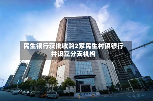 民生银行获批收购2家民生村镇银行并设立分支机构