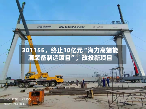 301155	，终止10亿元“海力高端能源装备制造项目”，改投新项目-第3张图片