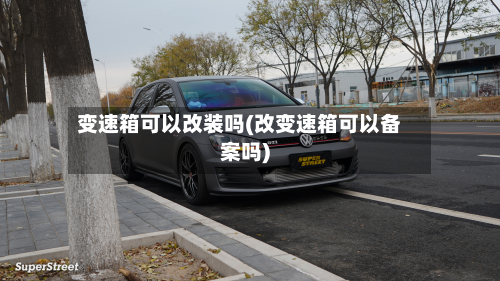 变速箱可以改装吗(改变速箱可以备案吗)