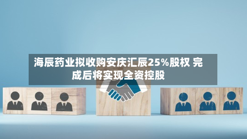 海辰药业拟收购安庆汇辰25%股权 完成后将实现全资控股