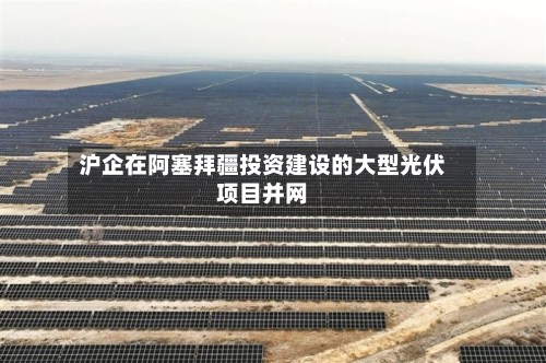 沪企在阿塞拜疆投资建设的大型光伏项目并网-第2张图片