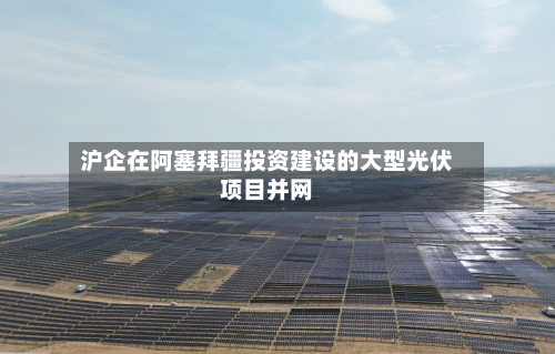 沪企在阿塞拜疆投资建设的大型光伏项目并网