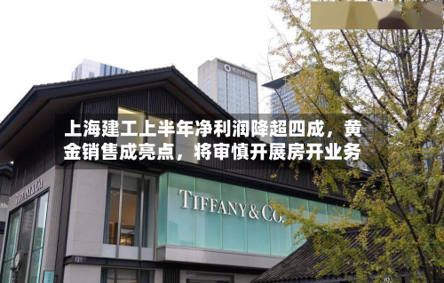 上海建工上半年净利润降超四成	，黄金销售成亮点，将审慎开展房开业务-第3张图片