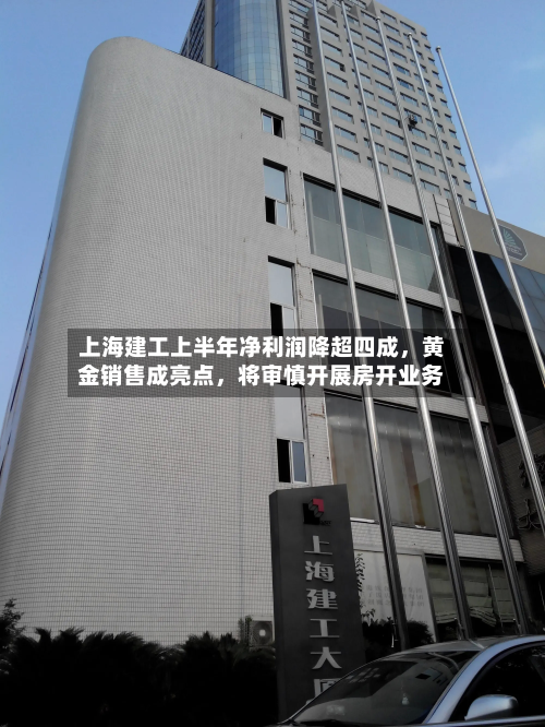 上海建工上半年净利润降超四成，黄金销售成亮点，将审慎开展房开业务-第1张图片