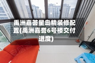 禹洲嘉荟星岛精装修配置(禹洲嘉誉6号楼交付进度)