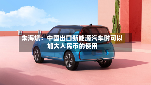 朱海斌:中国出口新能源汽车时可以加大人民币的使用-第2张图片