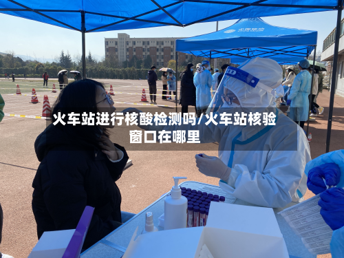火车站进行核酸检测吗/火车站核验窗口在哪里
