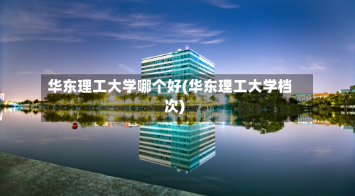 华东理工大学哪个好(华东理工大学档次)-第3张图片