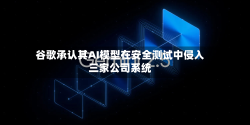 谷歌承认其AI模型在安全测试中侵入三家公司系统