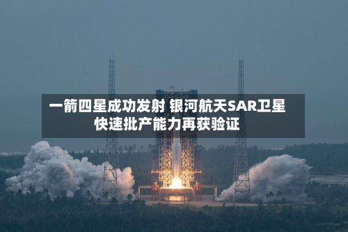 一箭四星成功发射 银河航天SAR卫星快速批产能力再获验证