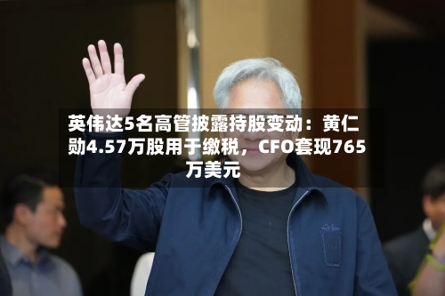 英伟达5名高管披露持股变动：黄仁勋4.57万股用于缴税	，CFO套现765万美元-第3张图片