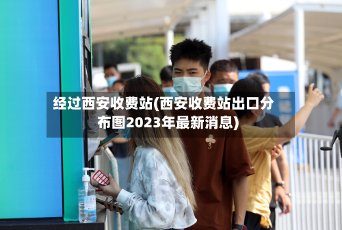 经过西安收费站(西安收费站出口分布图2023年最新消息)