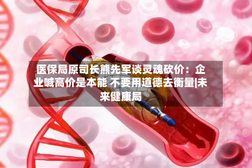 医保局原司长熊先军谈灵魂砍价：企业喊高价是本能 不要用道德去衡量|未来健康局