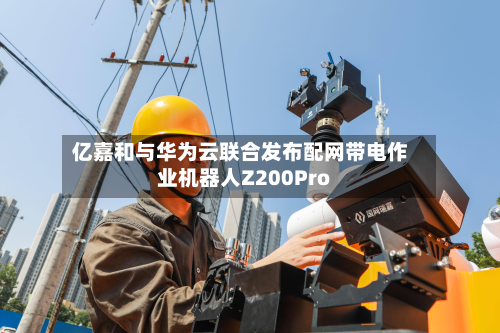 亿嘉和与华为云联合发布配网带电作业机器人Z200Pro-第1张图片