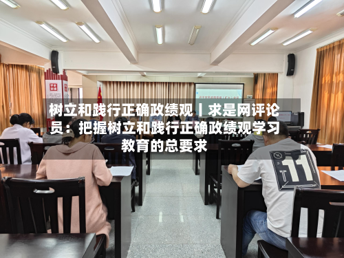 树立和践行正确政绩观丨求是网评论员:把握树立和践行正确政绩观学习教育的总要求-第2张图片