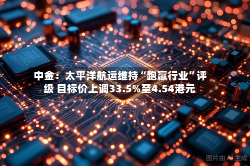 中金：太平洋航运维持“跑赢行业”评级 目标价上调33.5%至4.54港元-第2张图片