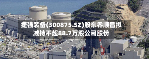 捷强装备(300875.SZ)股东乔顺昌拟减持不超88.7万股公司股份-第2张图片
