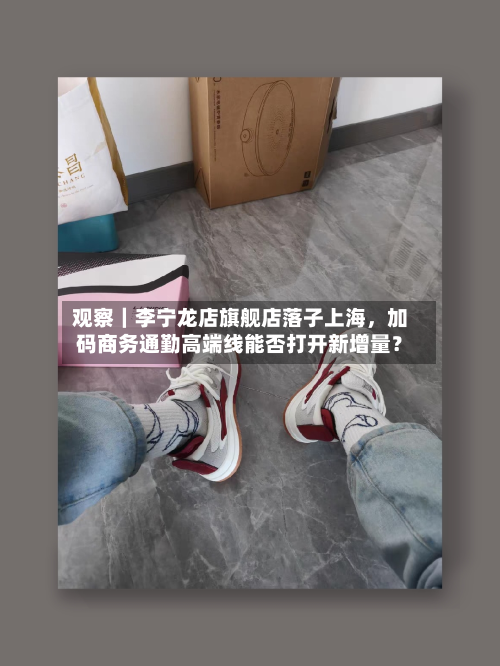 观察｜李宁龙店旗舰店落子上海，加码商务通勤高端线能否打开新增量？-第1张图片