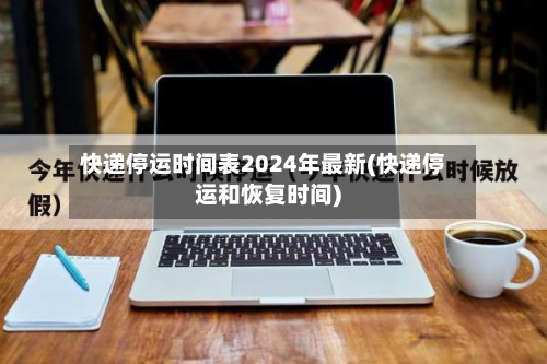 快递停运时间表2024年最新(快递停运和恢复时间)